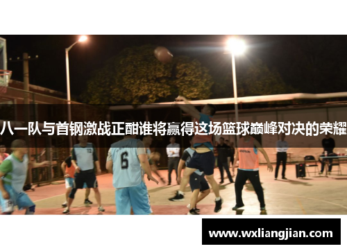 八一队与首钢激战正酣谁将赢得这场篮球巅峰对决的荣耀