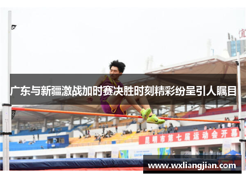 广东与新疆激战加时赛决胜时刻精彩纷呈引人瞩目
